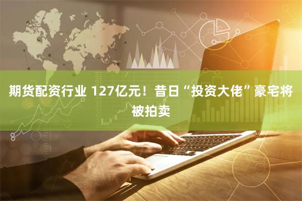 期货配资行业 127亿元！昔日“投资大佬”豪宅将被拍卖