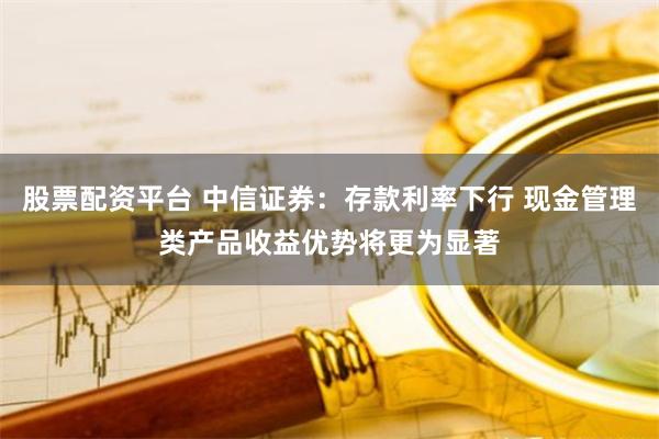 股票配资平台 中信证券：存款利率下行 现金管理类产品收益优势将更为显著