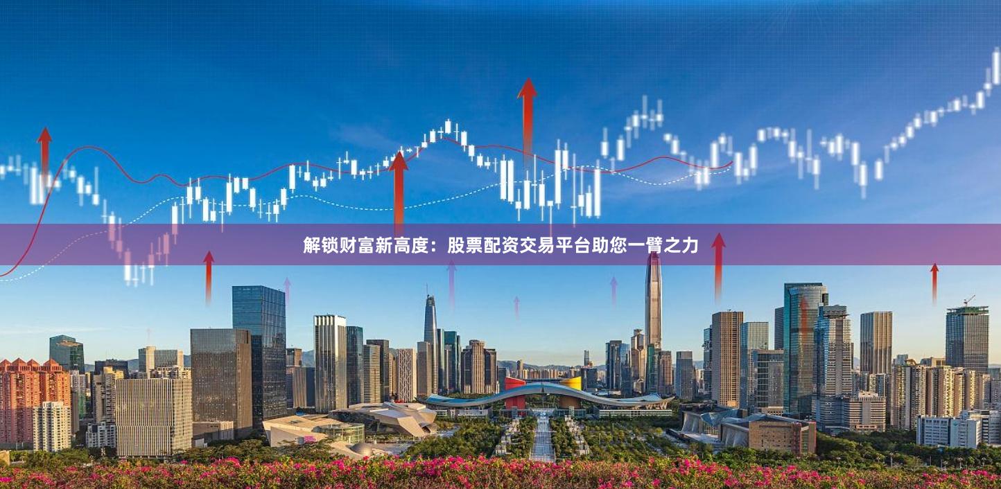 解锁财富新高度：股票配资交易平台助您一臂之力