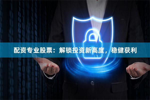 配资专业股票：解锁投资新高度，稳健获利