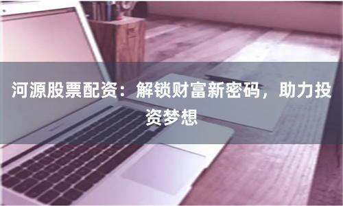 河源股票配资：解锁财富新密码，助力投资梦想