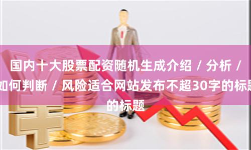 国内十大股票配资随机生成介绍 / 分析 / 如何判断 / 风险适合网站发布不超30字的标题