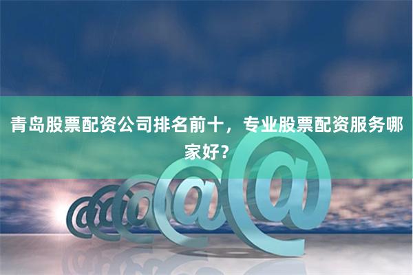 青岛股票配资公司排名前十，专业股票配资服务哪家好？