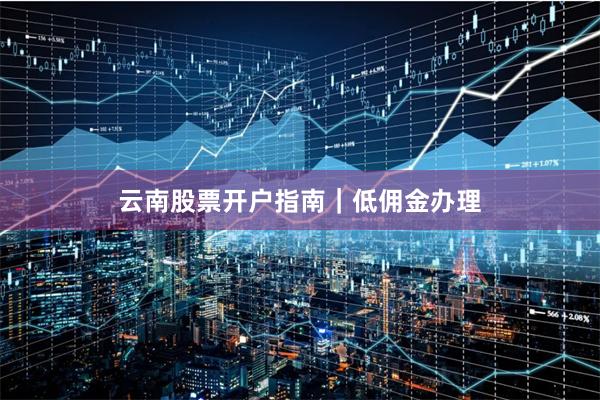云南股票开户指南｜低佣金办理